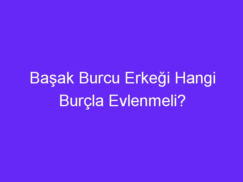 Başak Burcu Erkeği Hangi Burçla Evlenmeli?