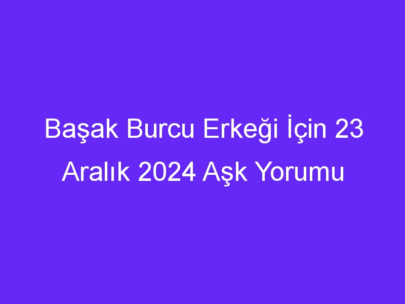 Başak Burcu Erkeği İçin 23 Aralık 2024 Aşk Yorumu