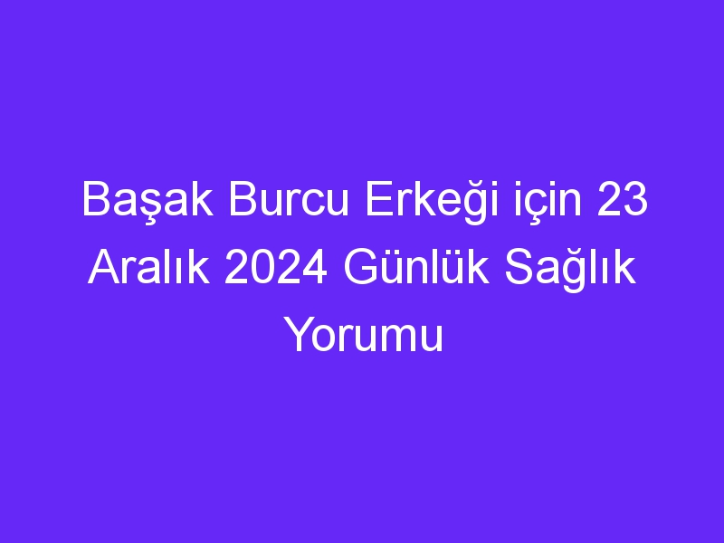 Başak Burcu Erkeği için 23 Aralık 2024 Günlük Sağlık Yorumu