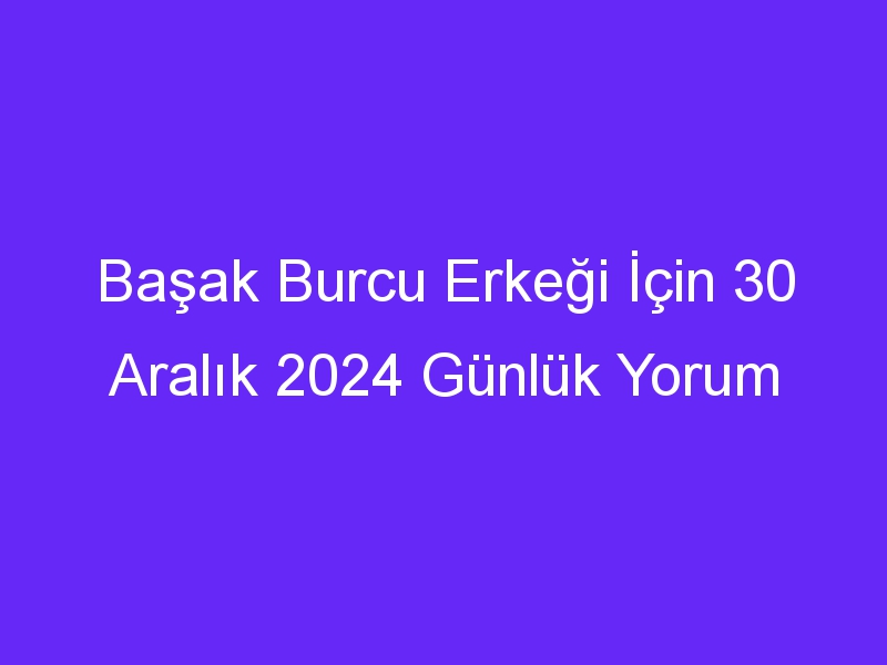 Başak Burcu Erkeği İçin 30 Aralık 2024 Günlük Yorum