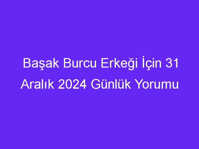 Başak Burcu Erkeği İçin 31 Aralık 2024 Günlük Yorumu