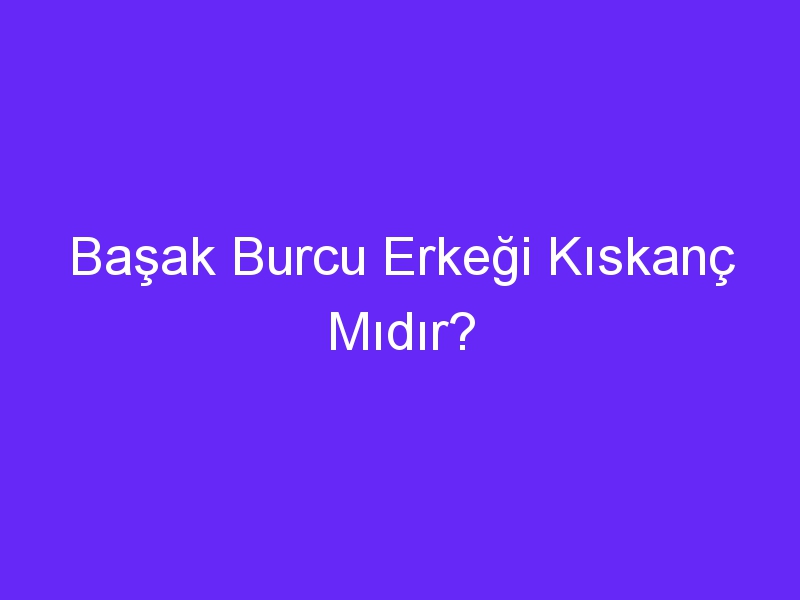 Başak Burcu Erkeği Kıskanç Mıdır?