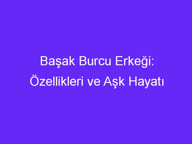 Başak Burcu Erkeği: Özellikleri ve Aşk Hayatı