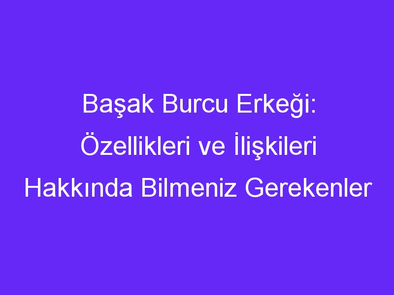 Başak Burcu Erkeği: Özellikleri ve İlişkileri Hakkında Bilmeniz Gerekenler