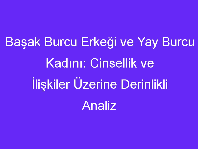 Başak Burcu Erkeği ve Yay Burcu Kadını: Cinsellik ve İlişkiler Üzerine Derinlikli Analiz