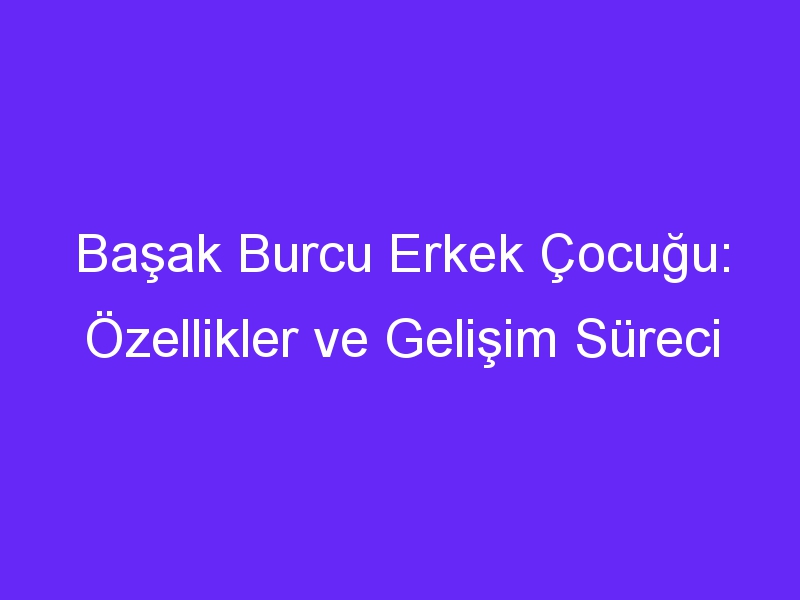 Başak Burcu Erkek Çocuğu: Özellikler ve Gelişim Süreci