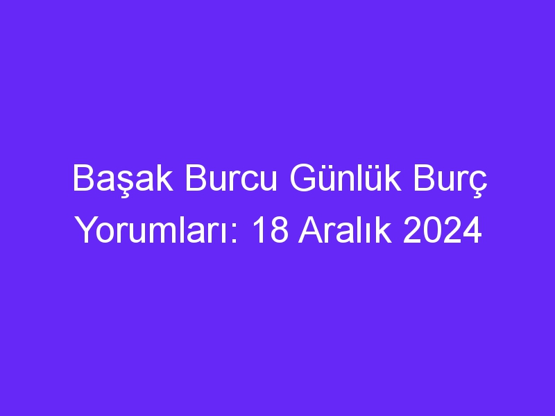 Başak Burcu Günlük Burç Yorumları: 18 Aralık 2024