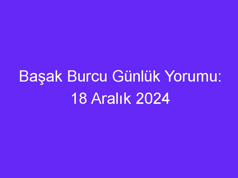 Başak Burcu Günlük Yorumu: 18 Aralık 2024