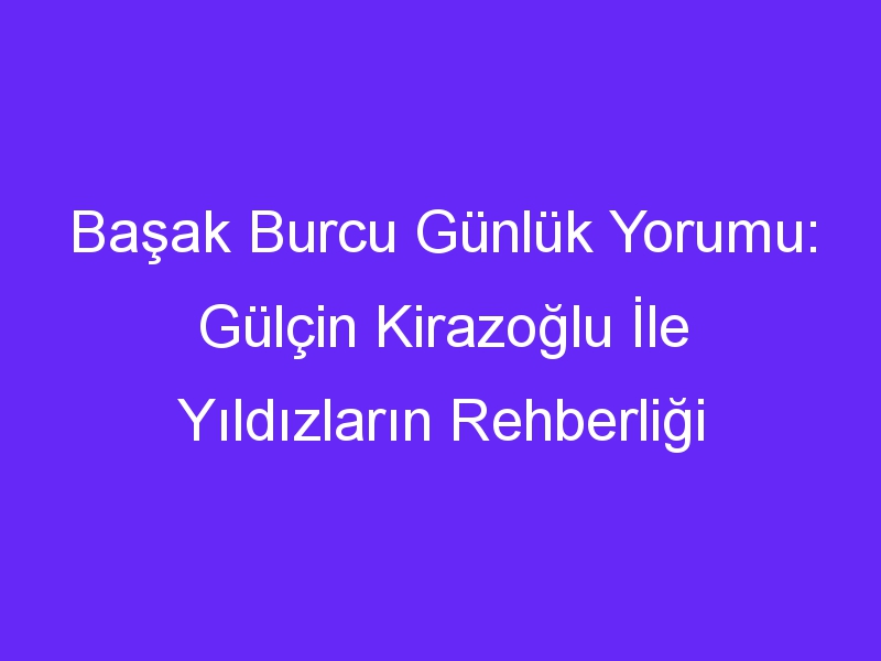 Başak Burcu Günlük Yorumu: Gülçin Kirazoğlu İle Yıldızların Rehberliği