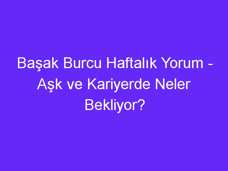 Başak Burcu Haftalık Yorum Aşk ve Kariyerde Neler Bekliyor?