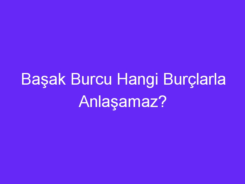 Başak Burcu Hangi Burçlarla Anlaşamaz?