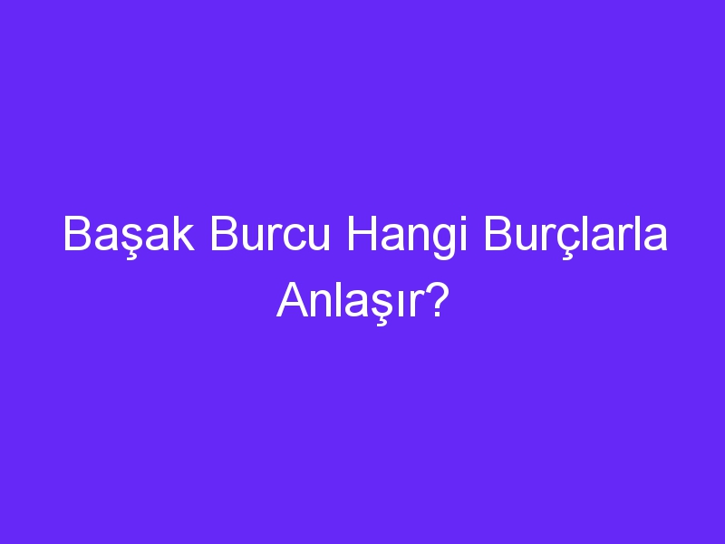 Başak Burcu Hangi Burçlarla Anlaşır?