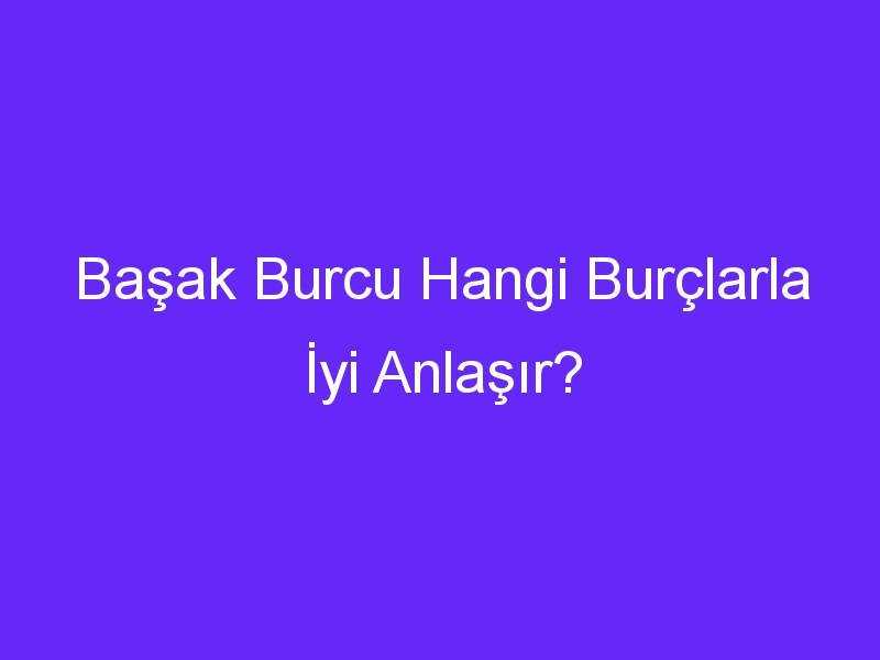 Başak Burcu Hangi Burçlarla İyi Anlaşır?