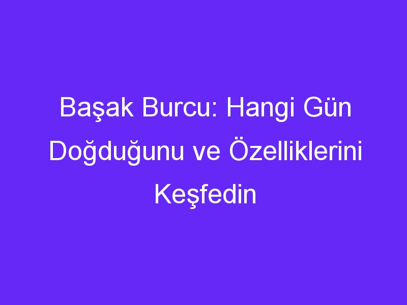 Başak Burcu: Hangi Gün Doğduğunu ve Özelliklerini Keşfedin