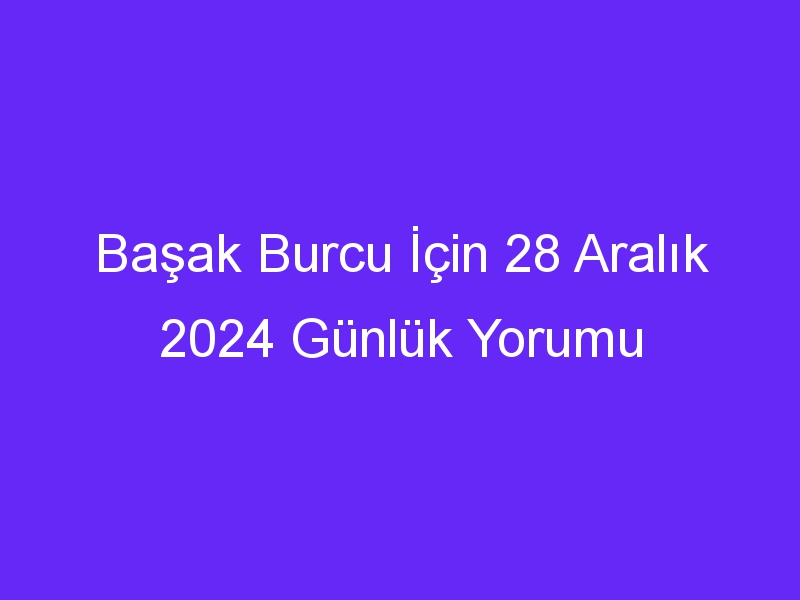 Başak Burcu İçin 28 Aralık 2024 Günlük Yorumu