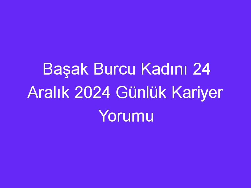 Başak Burcu Kadını 24 Aralık 2024 Günlük Kariyer Yorumu