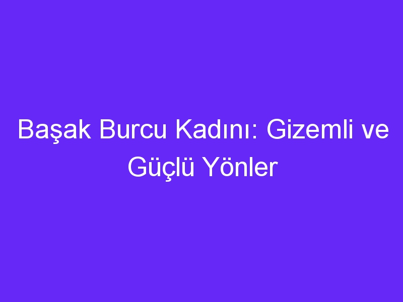 Başak Burcu Kadını: Gizemli ve Güçlü Yönler