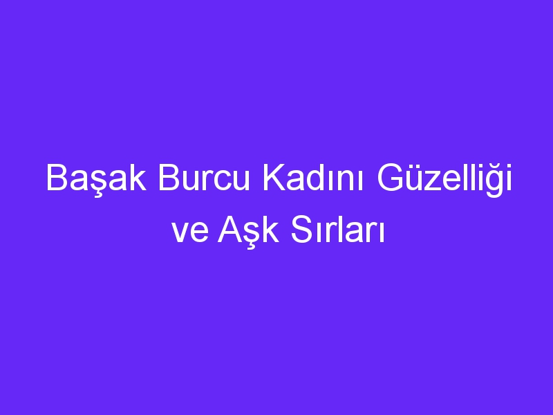 Başak Burcu Kadını Güzelliği ve Aşk Sırları