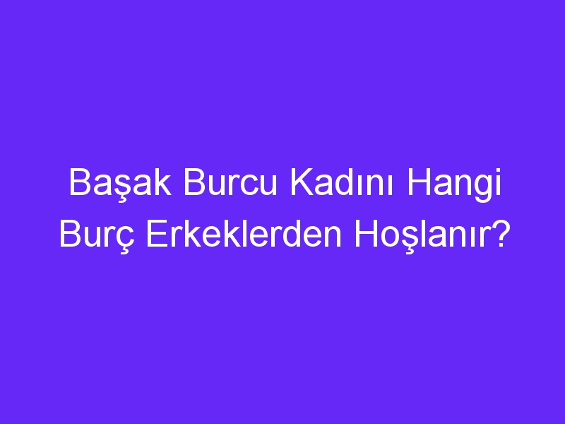 Başak Burcu Kadını Hangi Burç Erkeklerden Hoşlanır?