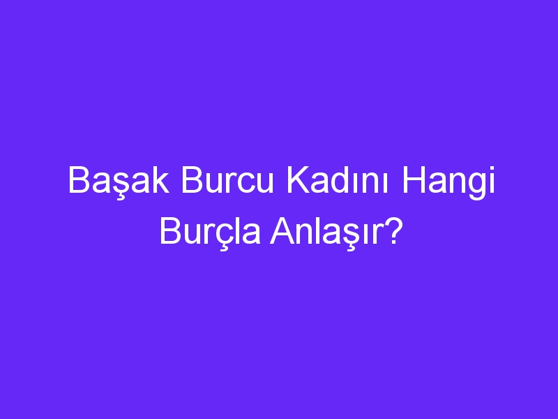 Başak Burcu Kadını Hangi Burçla Anlaşır?