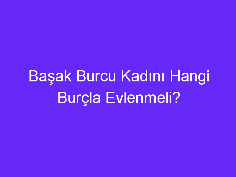 Başak Burcu Kadını Hangi Burçla Evlenmeli?