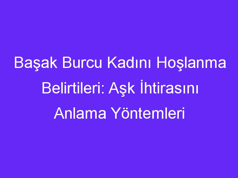 Başak Burcu Kadını Hoşlanma Belirtileri: Aşk İhtirasını Anlama Yöntemleri