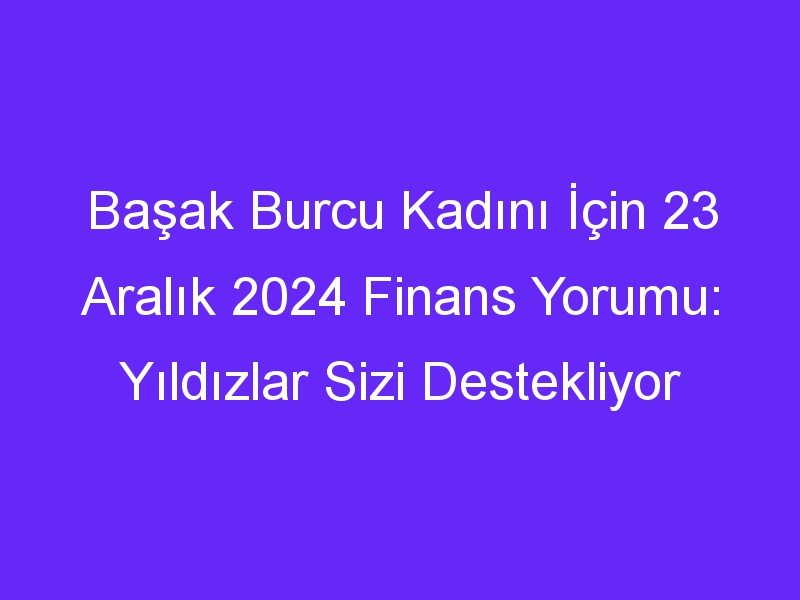 Başak Burcu Kadını İçin 23 Aralık 2024 Finans Yorumu: Yıldızlar Sizi Destekliyor