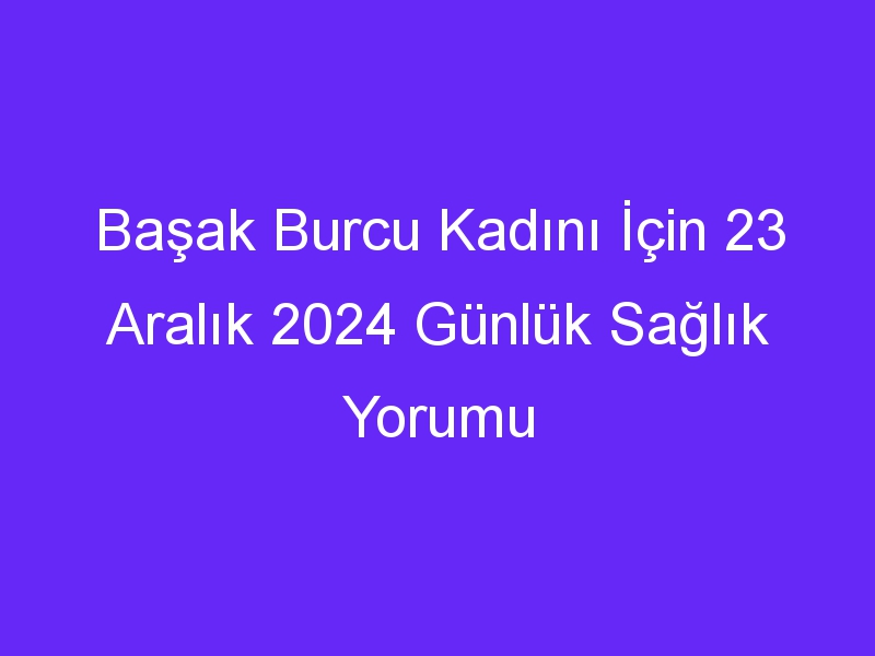 Başak Burcu Kadını İçin 23 Aralık 2024 Günlük Sağlık Yorumu