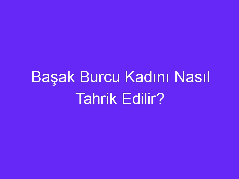 Başak Burcu Kadını Nasıl Tahrik Edilir?