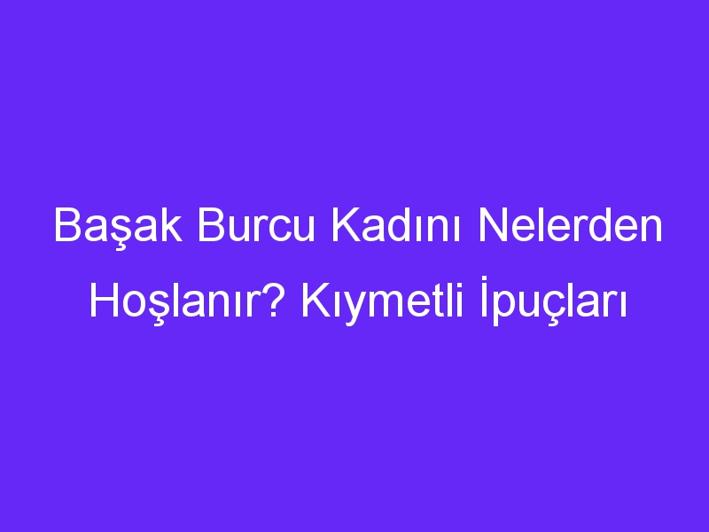 Başak Burcu Kadını Nelerden Hoşlanır? Kıymetli İpuçları