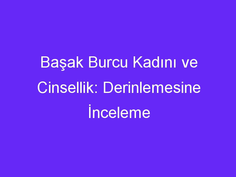 Başak Burcu Kadını ve Cinsellik: Derinlemesine İnceleme