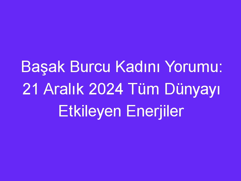 Başak Burcu Kadını Yorumu: 21 Aralık 2024 Tüm Dünyayı Etkileyen Enerjiler