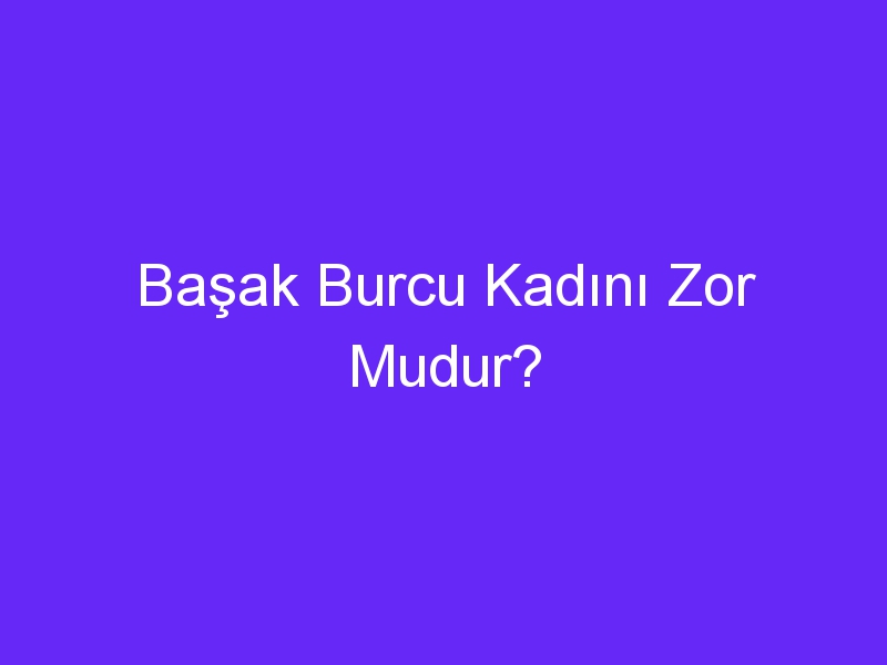 Başak Burcu Kadını Zor Mudur?