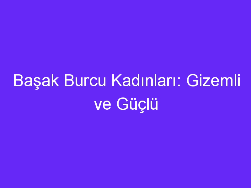 Başak Burcu Kadınları: Gizemli ve Güçlü