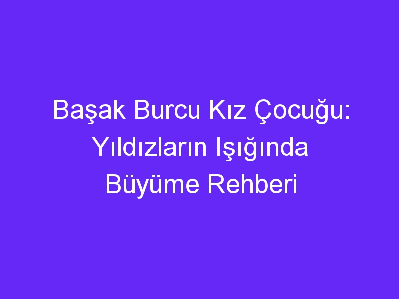 Başak Burcu Kız Çocuğu: Yıldızların Işığında Büyüme Rehberi