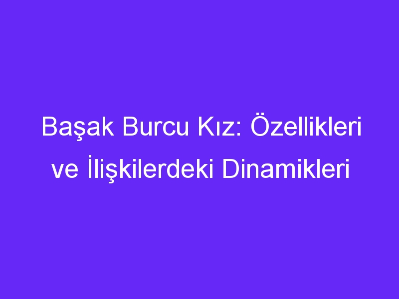 Başak Burcu Kız: Özellikleri ve İlişkilerdeki Dinamikleri