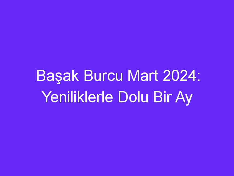 Başak Burcu Mart 2024: Yeniliklerle Dolu Bir Ay