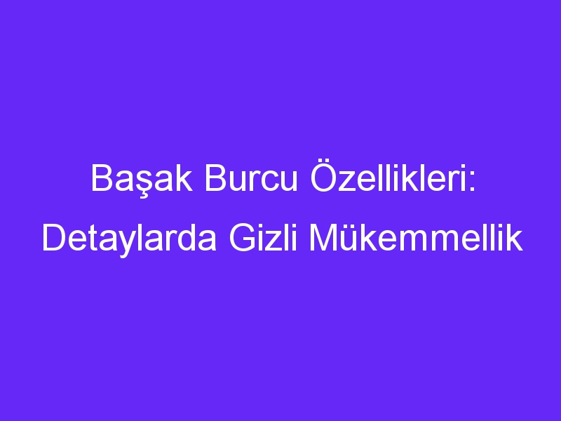 Başak Burcu Özellikleri: Detaylarda Gizli Mükemmellik