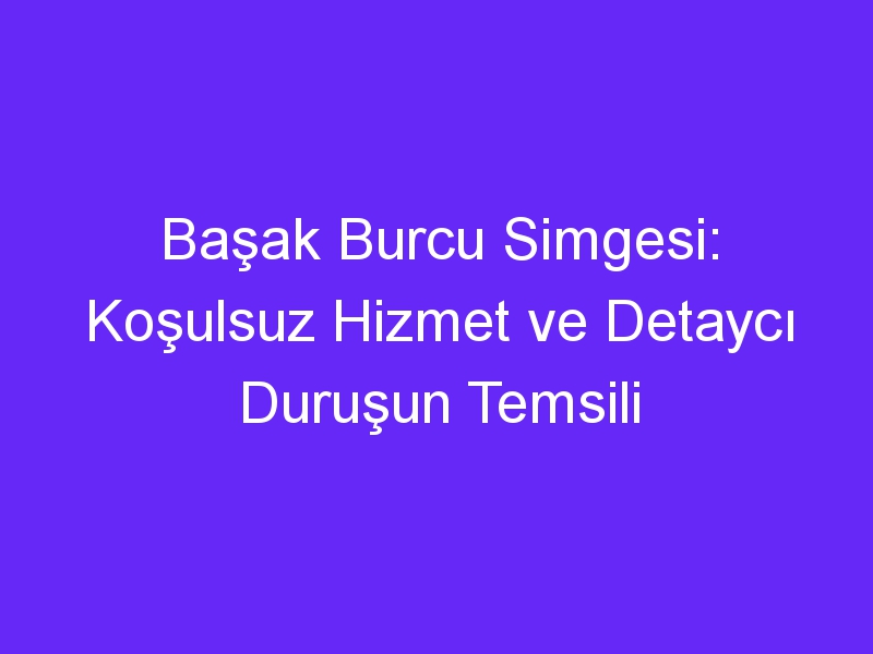 Başak Burcu Simgesi: Koşulsuz Hizmet ve Detaycı Duruşun Temsili