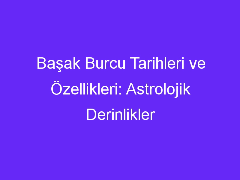 Başak Burcu Tarihleri ve Özellikleri: Astrolojik Derinlikler