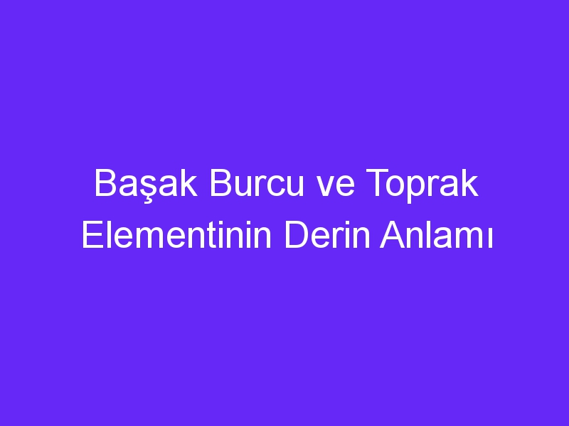 Başak Burcu ve Toprak Elementinin Derin Anlamı