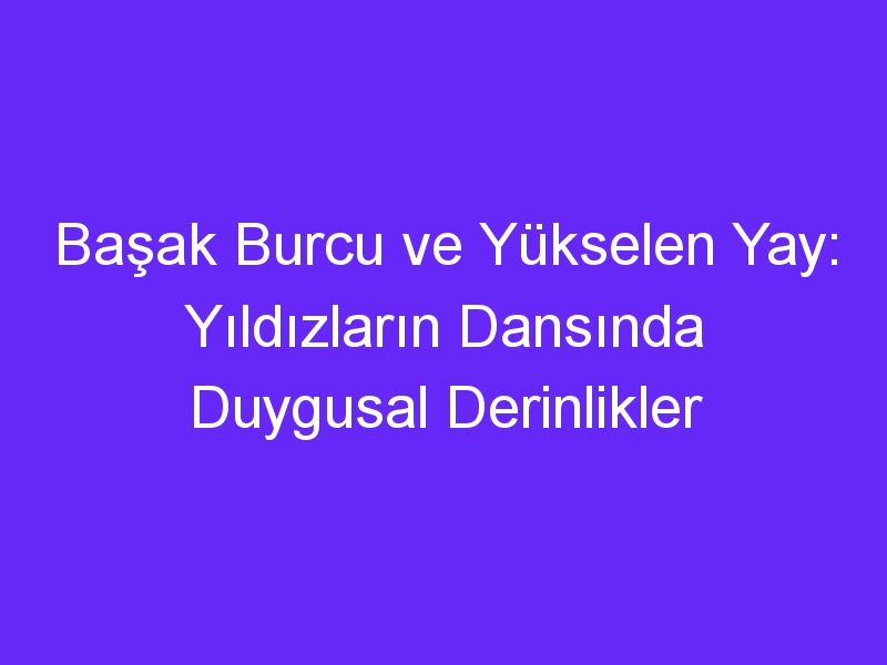 Başak Burcu ve Yükselen Yay: Yıldızların Dansında Duygusal Derinlikler