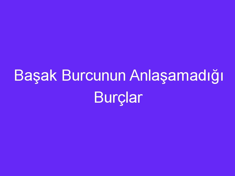 Başak Burcunun Anlaşamadığı Burçlar