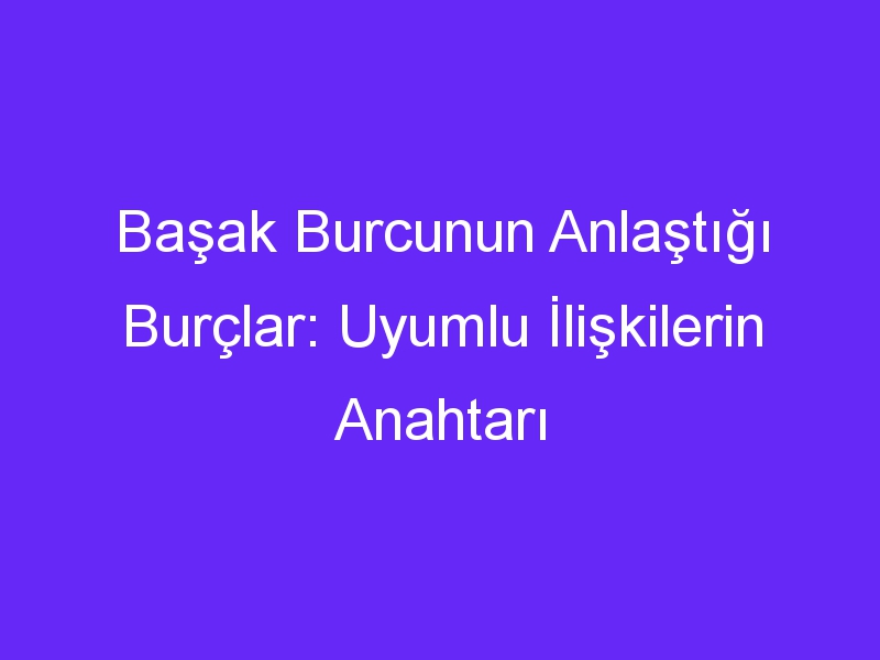 Başak Burcunun Anlaştığı Burçlar: Uyumlu İlişkilerin Anahtarı