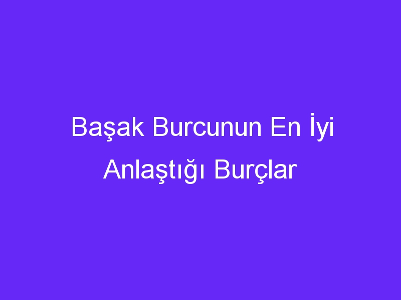 Başak Burcunun En İyi Anlaştığı Burçlar