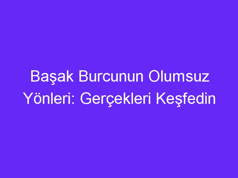 Başak Burcunun Olumsuz Yönleri: Gerçekleri Keşfedin