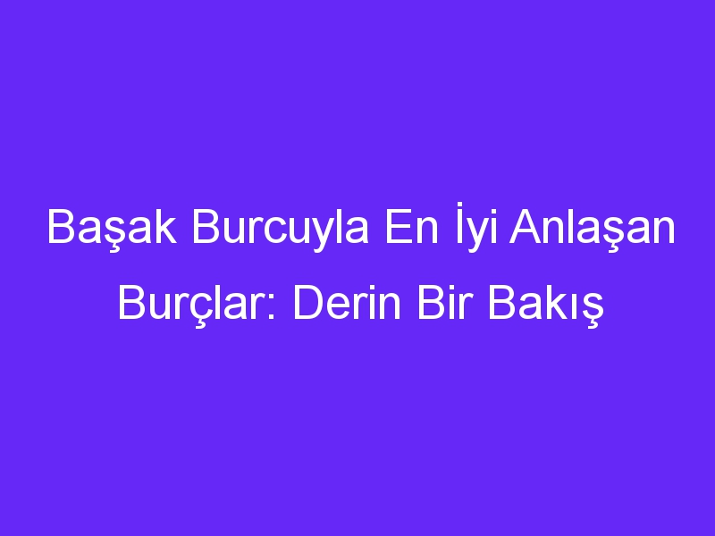 Başak Burcuyla En İyi Anlaşan Burçlar: Derin Bir Bakış