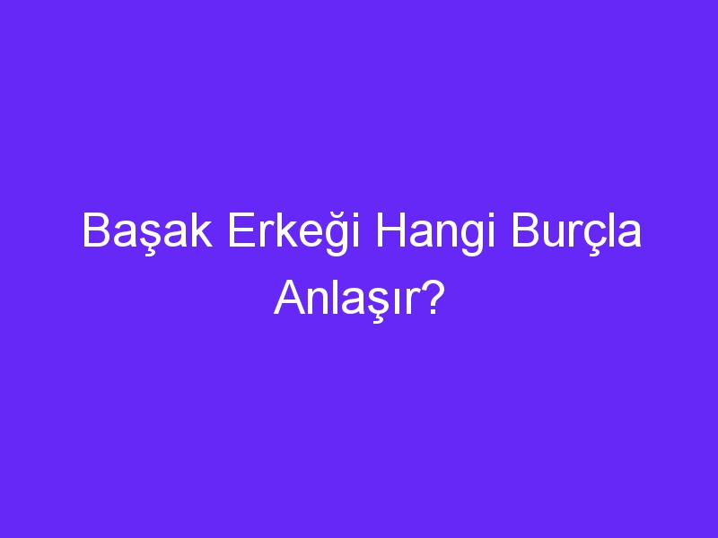 Başak Erkeği Hangi Burçla Anlaşır?