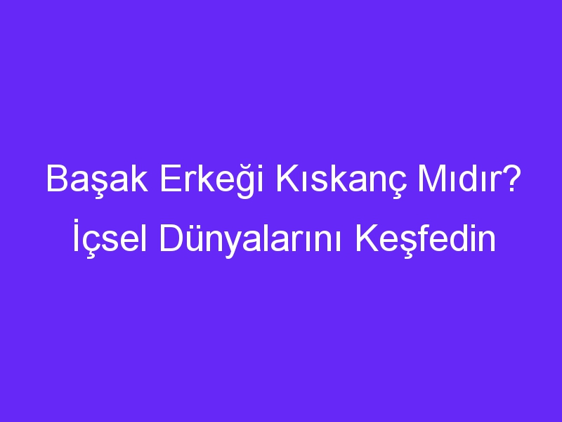 Başak Erkeği Kıskanç Mıdır? İçsel Dünyalarını Keşfedin