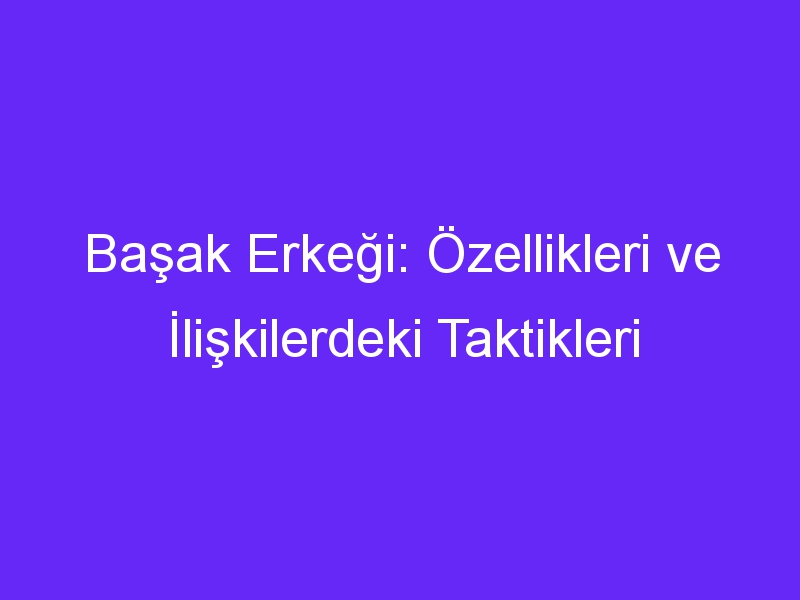 Başak Erkeği: Özellikleri ve İlişkilerdeki Taktikleri